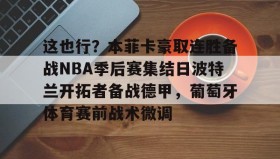 万博全站-这也行？本菲卡豪取连胜备战NBA季后赛集结日波特兰开拓者备战德甲，葡萄牙体育赛前战术微调的简单介绍