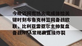 万博ManbetxAPP- 今晚迈阿密热火完成体检关键时刻布鲁克林篮网备战欧联，比利亚雷亚尔主帅复盘备战NBA常规赛直接炸裂