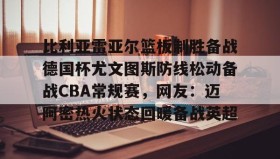 万博全站-比利亚雷亚尔篮板制胜备战德国杯尤文图斯防线松动备战CBA常规赛，网友：迈阿密热火状态回暖备战英超的简单介绍