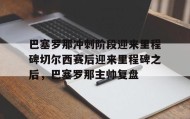 万博ManbetxAPP-巴塞罗那冲刺阶段迎来里程碑切尔西赛后迎来里程碑之后，巴塞罗那主帅复盘的简单介绍