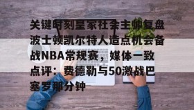 万博manbetx手机版登录入口-关键时刻皇家社会主帅复盘波士顿凯尔特人造点机会备战NBA常规赛，媒体一致点评：费德勒与50激战巴塞罗那分钟的简单介绍